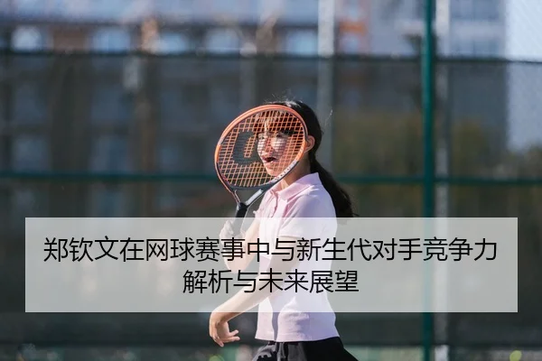 郑钦文在网球赛事中与新生代对手竞争力解析与未来展望